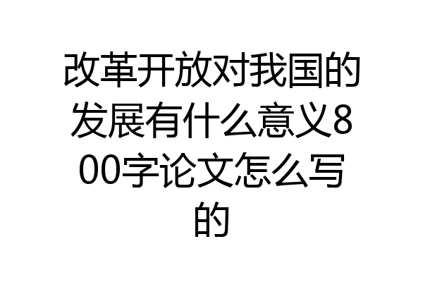 改革开放对我国的发展有什么意义800字论文怎么写的
