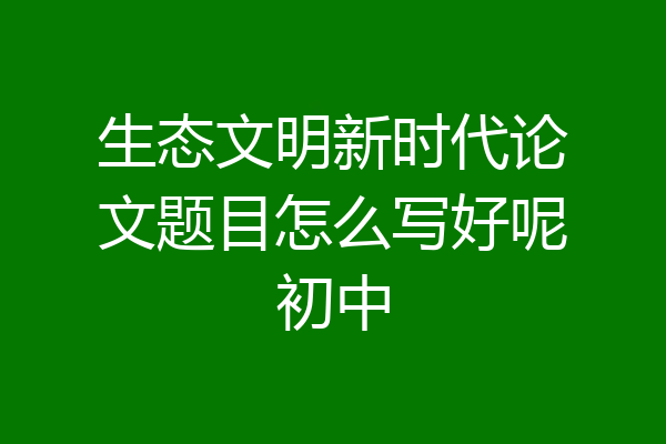 生态文明新时代论文题目怎么写好呢初中