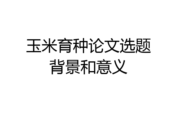 玉米育种论文选题背景和意义