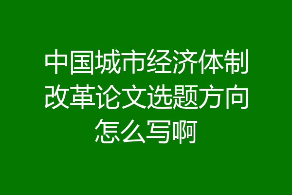 中国城市经济体制改革论文选题方向怎么写啊
