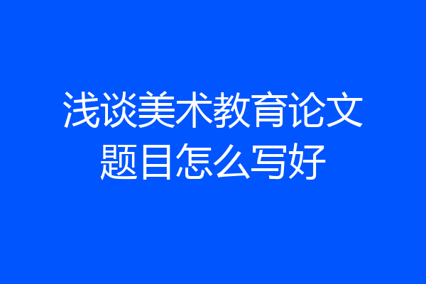 浅谈美术教育论文题目怎么写好