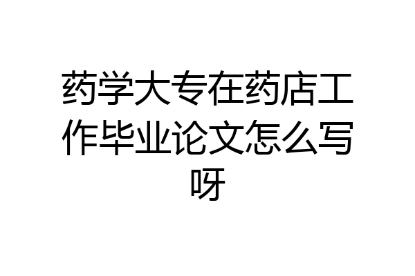 药学大专在药店工作毕业论文怎么写呀