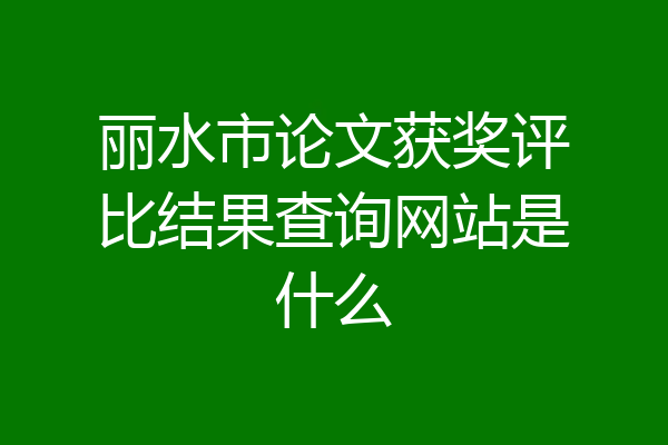丽水市论文获奖评比结果查询网站是什么
