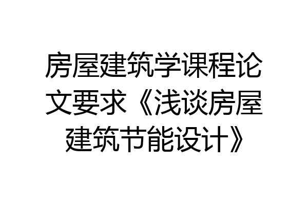 房屋建筑学课程论文要求《浅谈房屋建筑节能设计》
