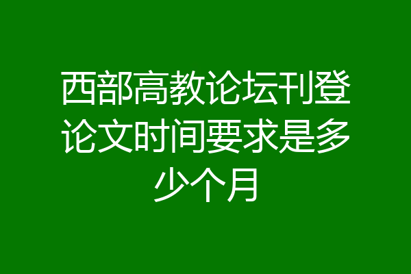 西部高教论坛刊登论文时间要求是多少个月