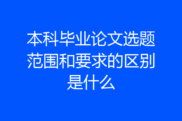 本科毕业论文选题范围和要求的区别是什么