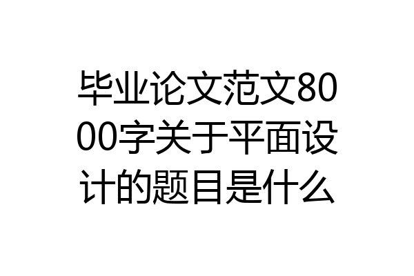 毕业论文范文8000字关于平面设计的题目是什么
