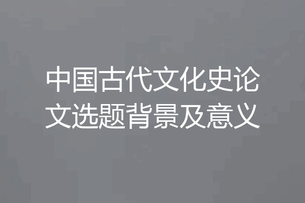 中国古代文化史论文选题背景及意义