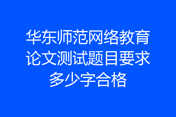 华东师范网络教育论文测试题目要求多少字合格