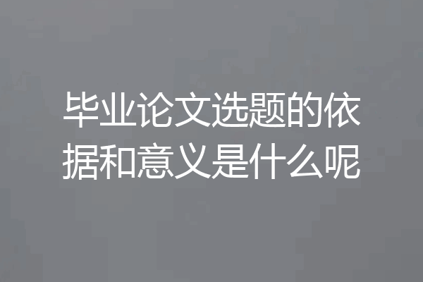 毕业论文选题的依据和意义是什么呢