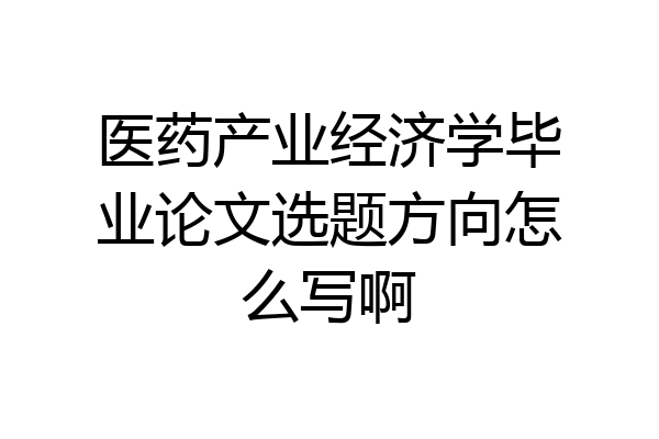 医药产业经济学毕业论文选题方向怎么写啊