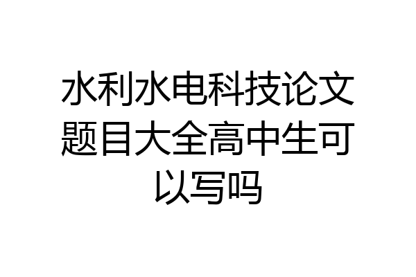 水利水电科技论文题目大全高中生可以写吗