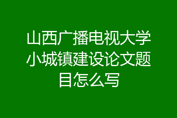 山西广播电视大学小城镇建设论文题目怎么写
