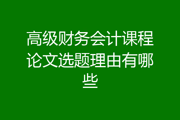 高级财务会计课程论文选题理由有哪些