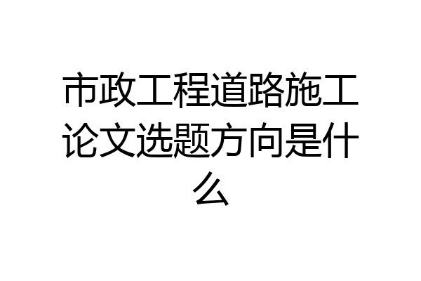 市政工程道路施工论文选题方向是什么
