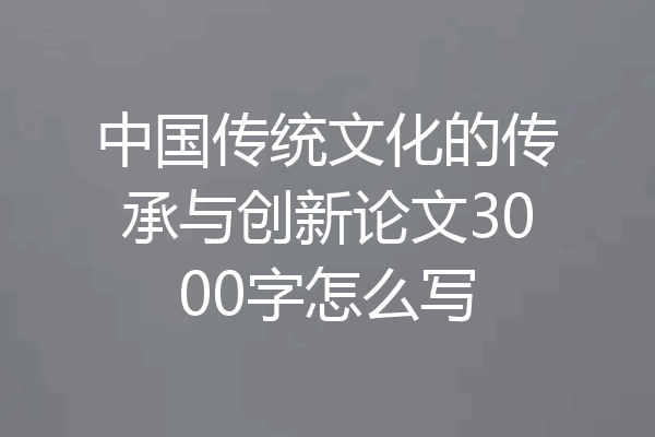 中国传统文化的传承与创新论文3000字怎么写