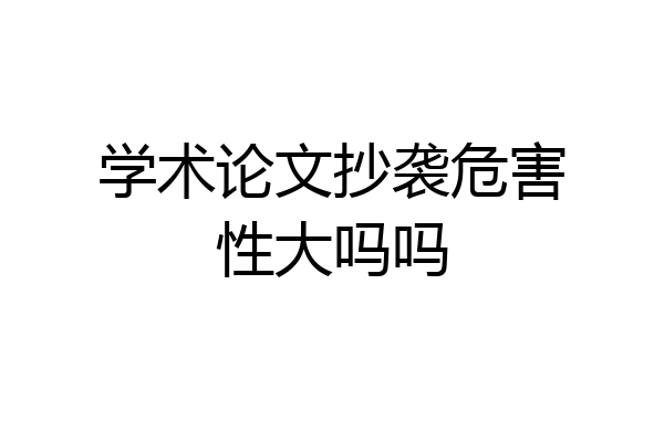 学术论文抄袭危害性大吗吗
