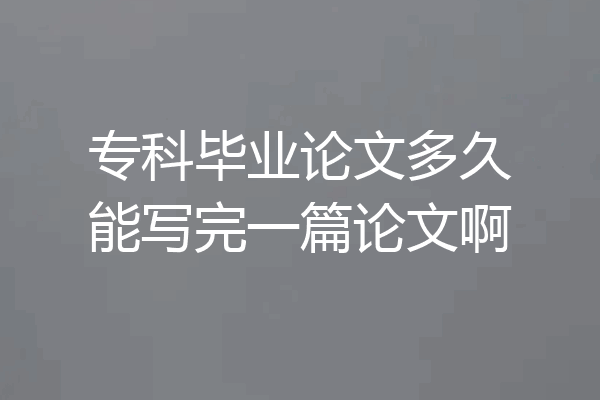 专科毕业论文多久能写完一篇论文啊