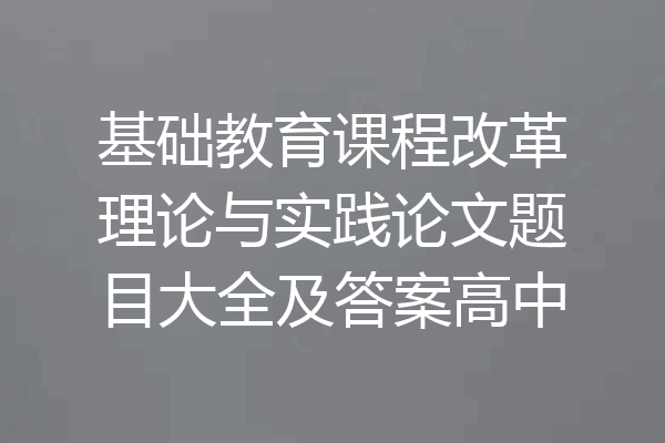 基础教育课程改革理论与实践论文题目大全及答案高中