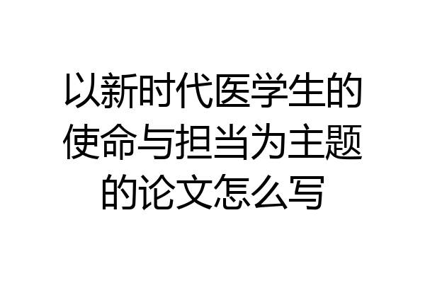 以新时代医学生的使命与担当为主题的论文怎么写