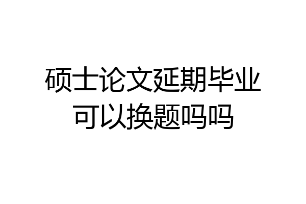 硕士论文延期毕业可以换题吗吗