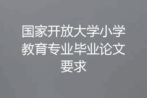 国家开放大学小学教育专业毕业论文要求