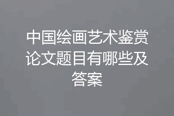 中国绘画艺术鉴赏论文题目有哪些及答案