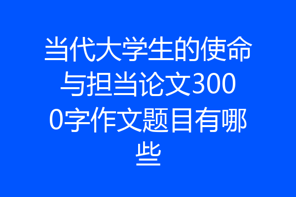 当代大学生的使命与担当论文3000字作文题目有哪些