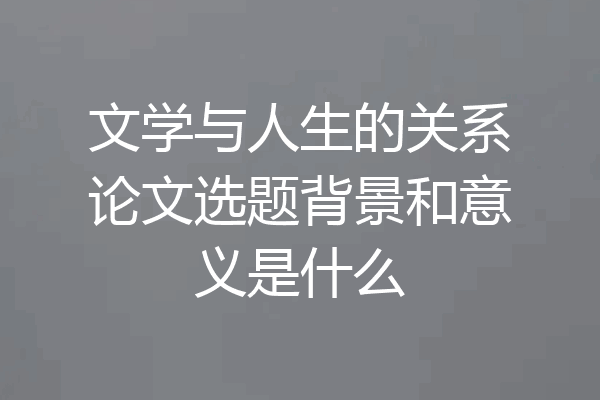 文学与人生的关系论文选题背景和意义是什么