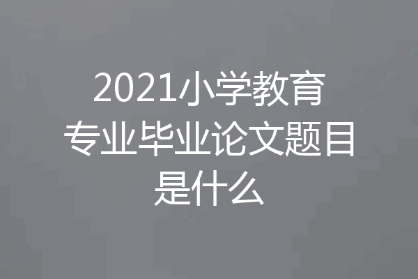 2021小学教育专业毕业论文题目是什么