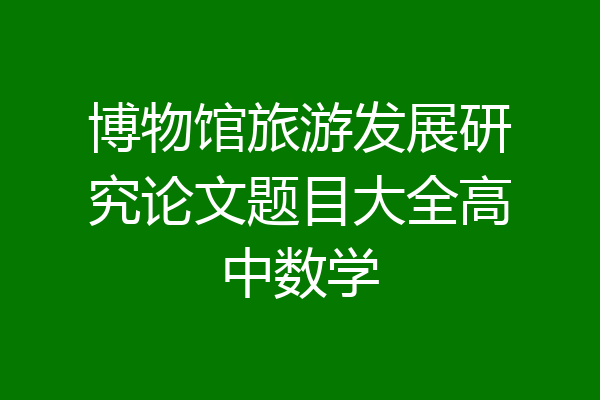博物馆旅游发展研究论文题目大全高中数学
