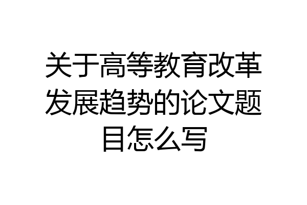 关于高等教育改革发展趋势的论文题目怎么写