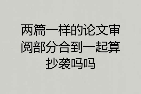 两篇一样的论文审阅部分合到一起算抄袭吗吗