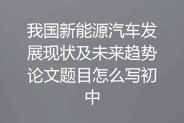 我国新能源汽车发展现状及未来趋势论文题目怎么写初中