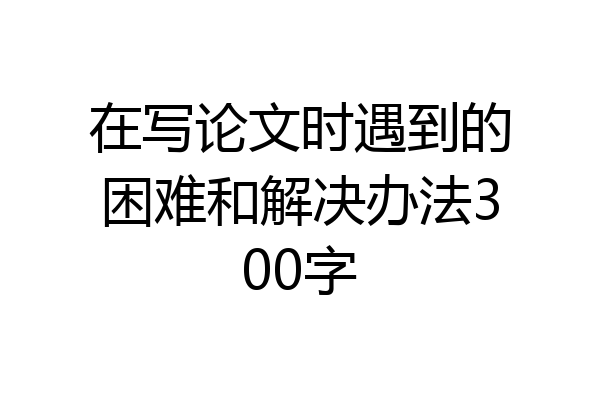 在写论文时遇到的困难和解决办法300字