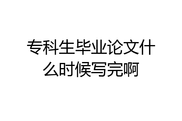 专科生毕业论文什么时候写完啊