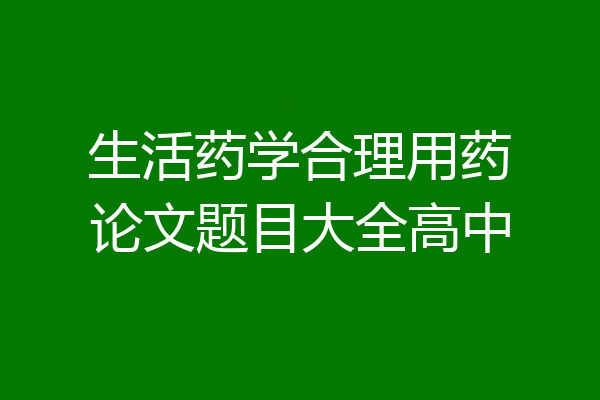 生活药学合理用药论文题目大全高中