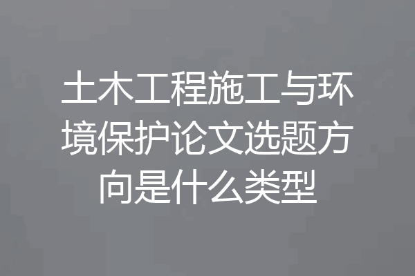 土木工程施工与环境保护论文选题方向是什么类型