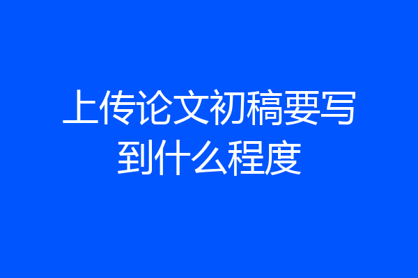上传论文初稿要写到什么程度