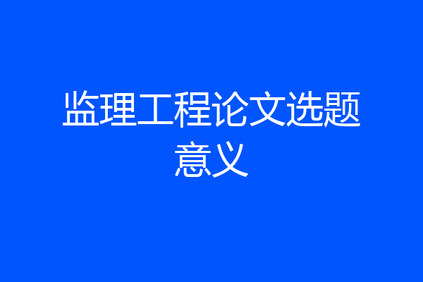 监理工程论文选题意义