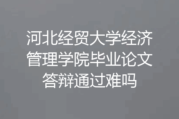河北经贸大学经济管理学院毕业论文答辩通过难吗