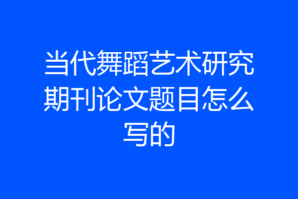 当代舞蹈艺术研究期刊论文题目怎么写的