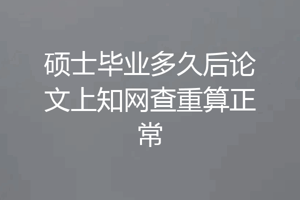 硕士毕业多久后论文上知网查重算正常