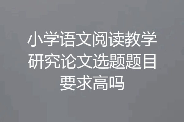 小学语文阅读教学研究论文选题题目要求高吗