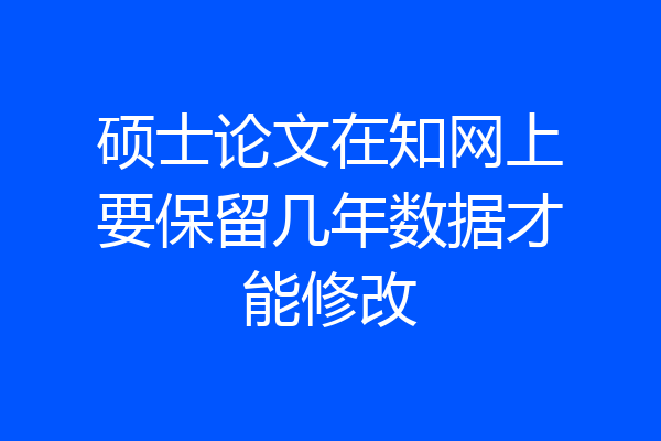 硕士论文在知网上要保留几年数据才能修改