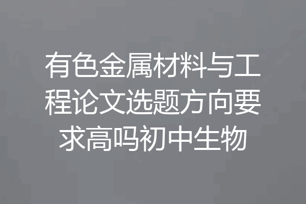 有色金属材料与工程论文选题方向要求高吗初中生物