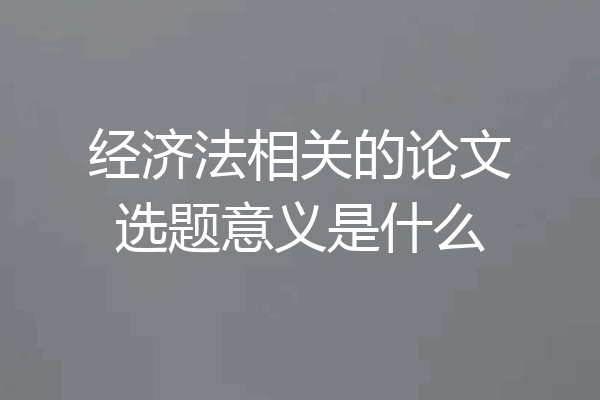 经济法相关的论文选题意义是什么