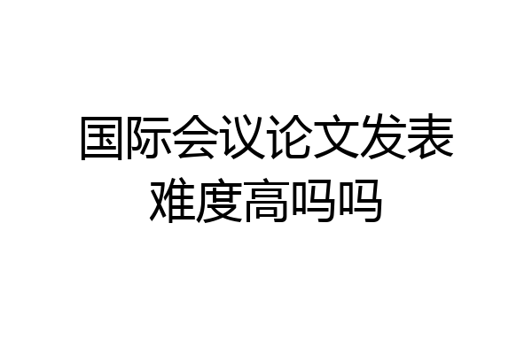 国际会议论文发表难度高吗吗
