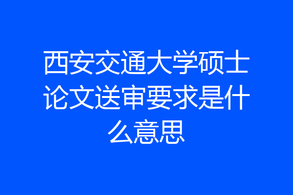 西安交通大学硕士论文送审要求是什么意思