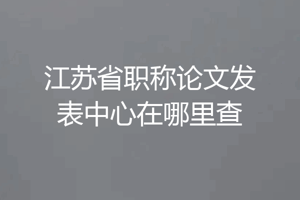 江苏省职称论文发表中心在哪里查